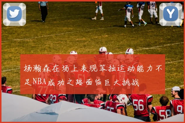 杨瀚森在场上表现笨拙运动能力不足NBA成功之路面临巨大挑战