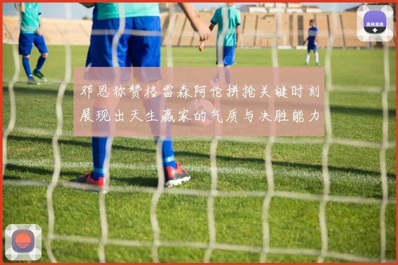 邓恩称赞格雷森阿伦拼抢关键时刻展现出天生赢家的气质与决胜能力