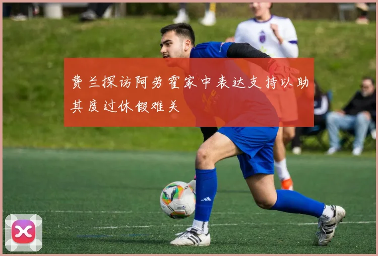 费兰探访阿劳霍家中表达支持以助其度过休假难关