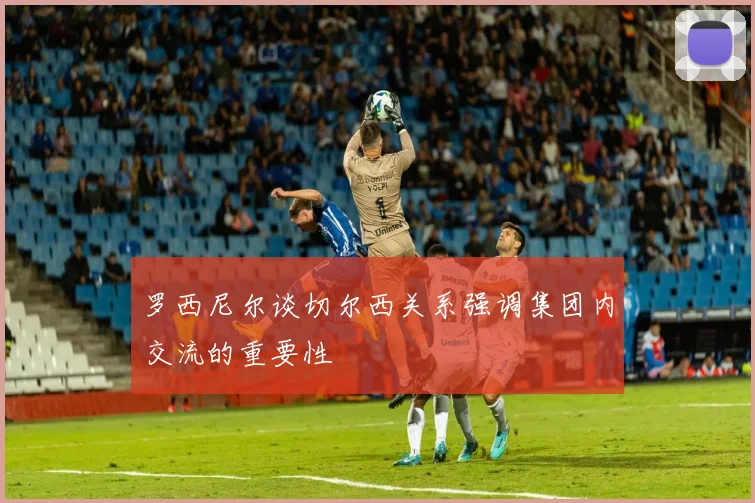 罗西尼尔谈切尔西关系强调集团内交流的重要性