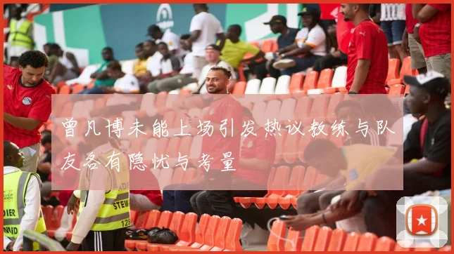 曾凡博未能上场引发热议教练与队友各有隐忧与考量