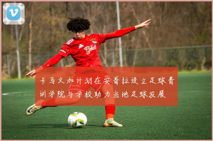 卡马文加计划在安哥拉设立足球青训学院与学校助力当地足球发展
