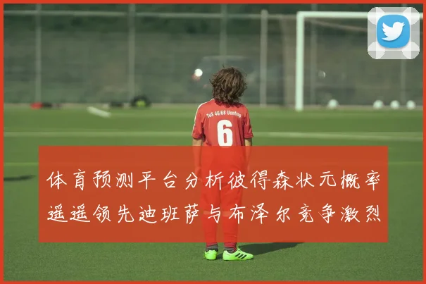 体育预测平台分析彼得森状元概率遥遥领先迪班萨与布泽尔竞争激烈