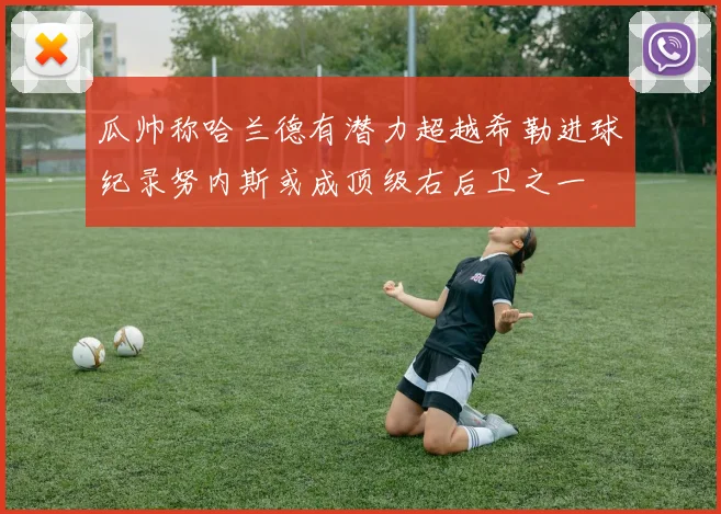瓜帅称哈兰德有潜力超越希勒进球纪录努内斯或成顶级右后卫之一
