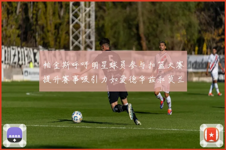 帕金斯呼吁明星球员参与扣篮大赛提升赛事吸引力如爱德华兹和莫兰特等人