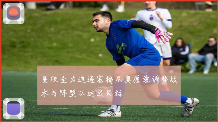 曼联全力追逐塞梅尼奥愿意调整战术与阵型以达成目标