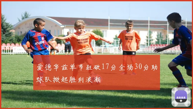 爱德华兹单节狂砍17分全场30分助球队掀起胜利浪潮
