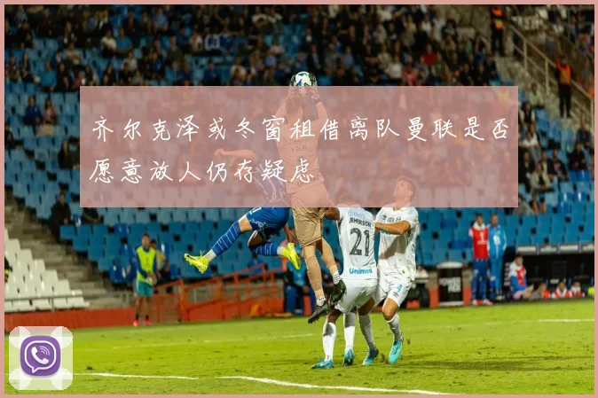 齐尔克泽或冬窗租借离队曼联是否愿意放人仍存疑虑