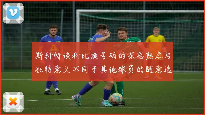 斯科特谈科比换号码的深思熟虑与独特意义不同于其他球员的随意选择
