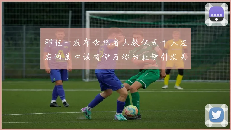 邵佳一发布会记者人数仅五十人左右两度口误将伊万称为杜伊引发关注