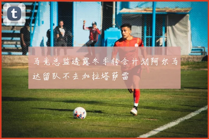 马竞总监透露冬季转会计划阿尔马达留队不去加拉塔萨雷