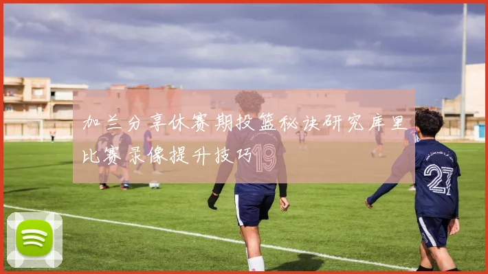加兰分享休赛期投篮秘诀研究库里比赛录像提升技巧