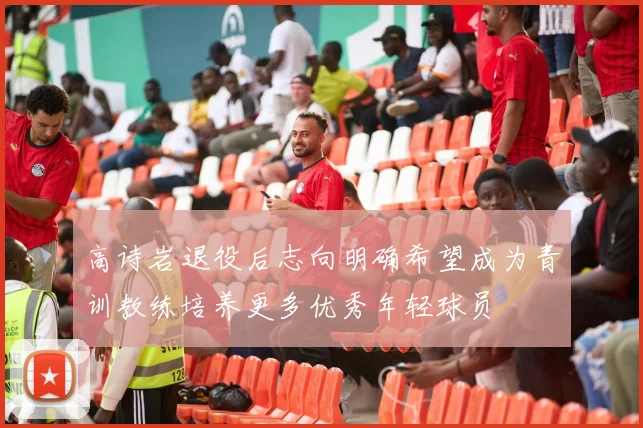 高诗岩退役后志向明确希望成为青训教练培养更多优秀年轻球员