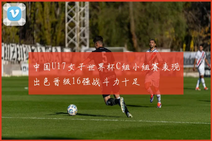 中国U17女子世界杯C组小组赛表现出色晋级16强战斗力十足