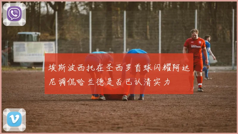 埃斯波西托在圣西罗首球闪耀阿达尼调侃哈兰德是否已认清实力
