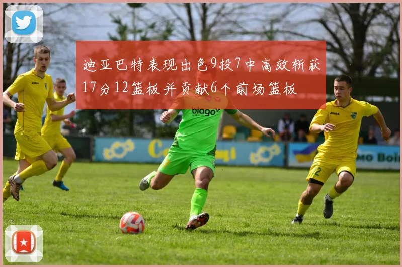 迪亚巴特表现出色9投7中高效斩获17分12篮板并贡献6个前场篮板