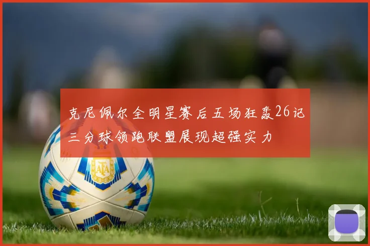 克尼佩尔全明星赛后五场狂轰26记三分球领跑联盟展现超强实力