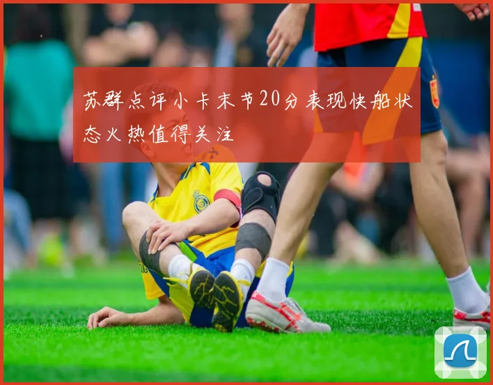 苏群点评小卡末节20分表现快船状态火热值得关注