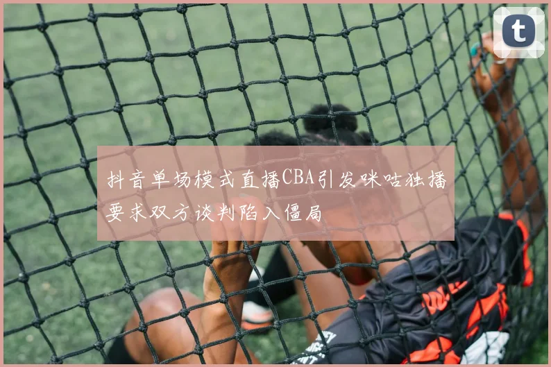 抖音单场模式直播CBA引发咪咕独播要求双方谈判陷入僵局
