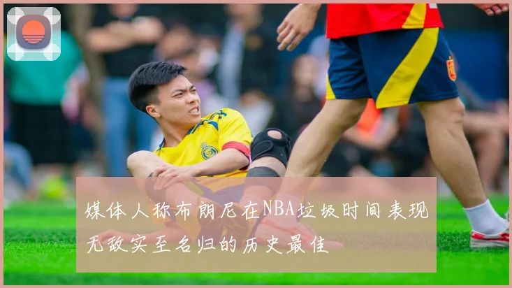 媒体人称布朗尼在NBA垃圾时间表现无敌实至名归的历史最佳
