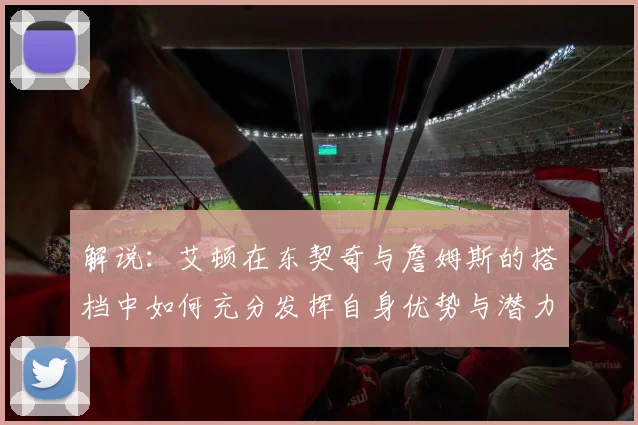 解说：艾顿在东契奇与詹姆斯的搭档中如何充分发挥自身优势与潜力