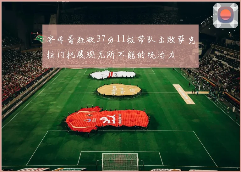 字母哥狂砍37分11板带队击败萨克拉门托展现无所不能的统治力