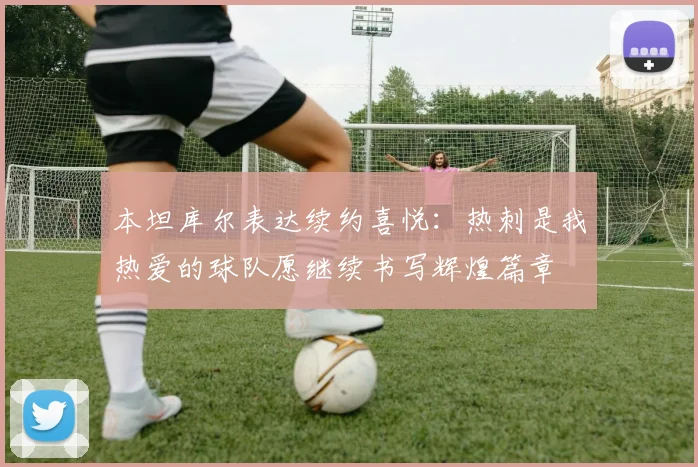 本坦库尔表达续约喜悦：热刺是我热爱的球队愿继续书写辉煌篇章
