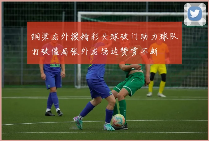 铜梁龙外援精彩头球破门助力球队打破僵局张外龙场边赞赏不断