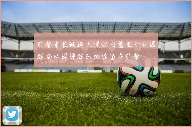 巴黎市长候选人提议出售王子公园球场以保障球队继续留在巴黎