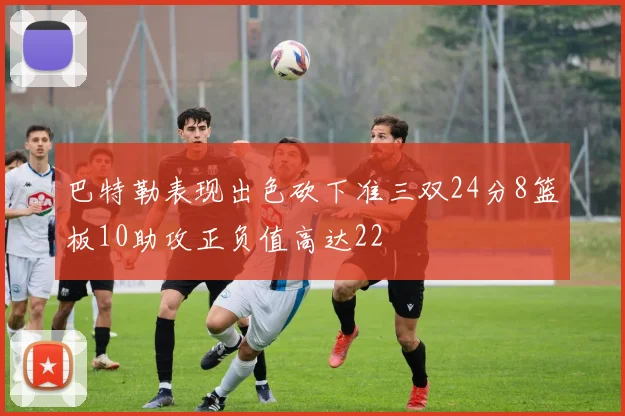 巴特勒表现出色砍下准三双24分8篮板10助攻正负值高达22