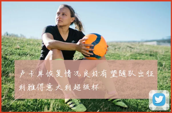 卢卡库恢复情况良好有望随队出征利雅得意大利超级杯