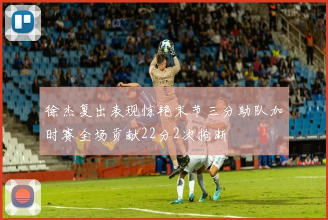 徐杰复出表现惊艳末节三分助队加时赛全场贡献22分2次抢断