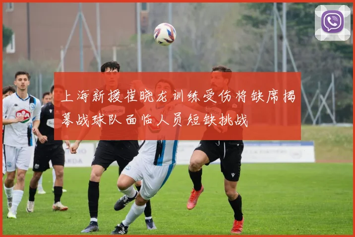 上海新援崔晓龙训练受伤将缺席揭幕战球队面临人员短缺挑战