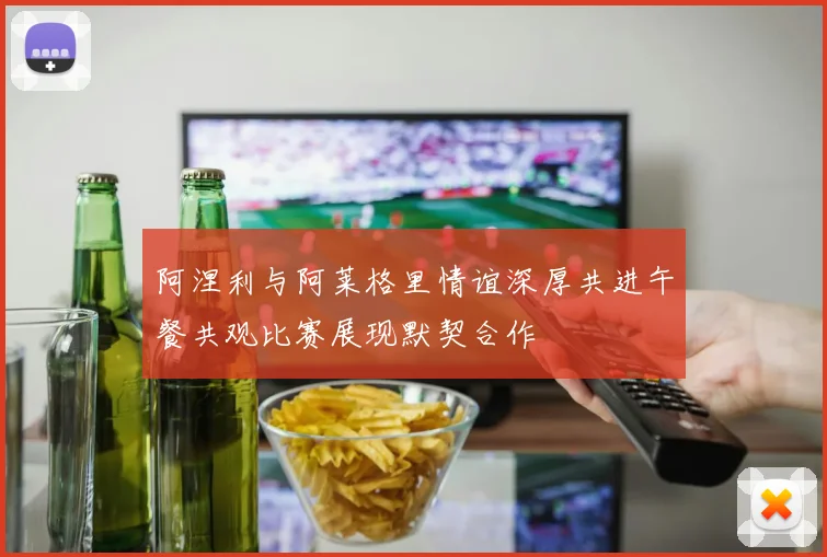 阿涅利与阿莱格里情谊深厚共进午餐共观比赛展现默契合作