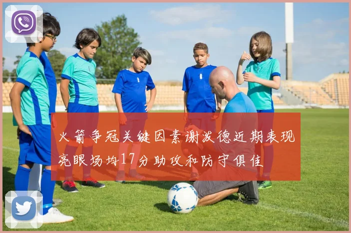 火箭争冠关键因素谢泼德近期表现亮眼场均17分助攻和防守俱佳