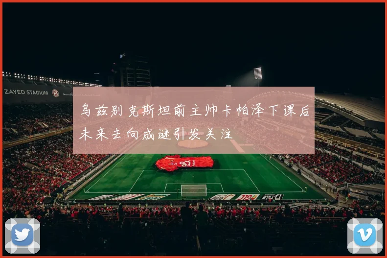 乌兹别克斯坦前主帅卡帕泽下课后未来去向成谜引发关注